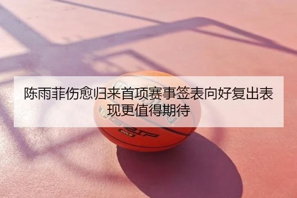 陈雨菲伤愈归来首项赛事签表向好复出表现更值得期待