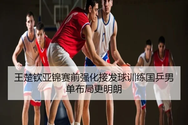 王楚钦亚锦赛前强化接发球训练国乒男单布局更明朗