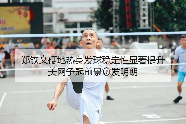 郑钦文硬地热身发球稳定性显著提升 美网争冠前景愈发明朗