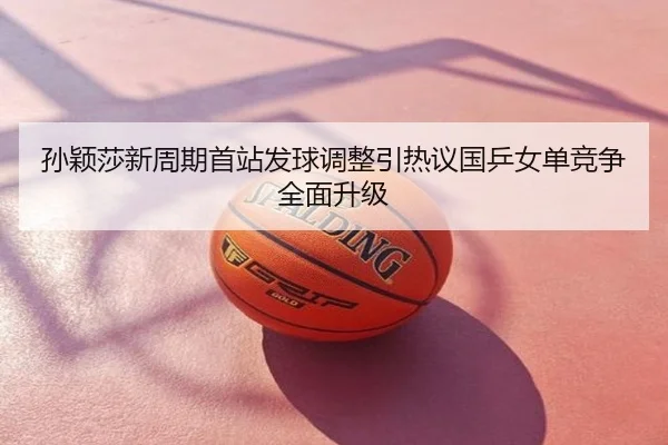 孙颖莎新周期首站发球调整引热议国乒女单竞争全面升级