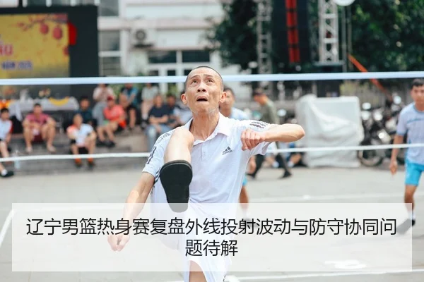 辽宁男篮热身赛复盘外线投射波动与防守协同问题待解