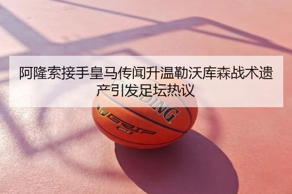 阿隆索接手皇马传闻升温勒沃库森战术遗产引发足坛热议