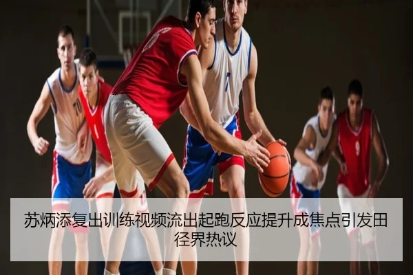 苏炳添复出训练视频流出起跑反应提升成焦点引发田径界热议