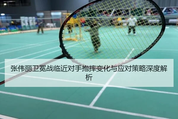 张伟丽卫冕战临近对手抱摔变化与应对策略深度解析
